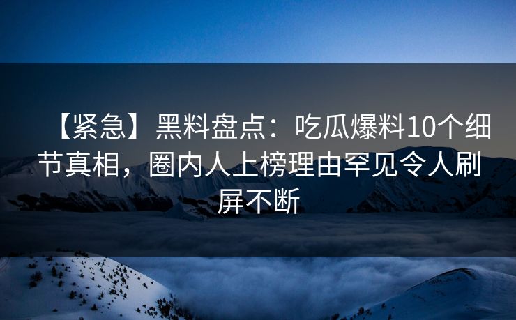 【紧急】黑料盘点:吃瓜爆料10个细节真相,圈内人上榜理由罕见令人刷屏不断 【紧急】黑料盘点:吃瓜爆料10个细节真相,圈内人上榜理由罕见令人刷屏不断