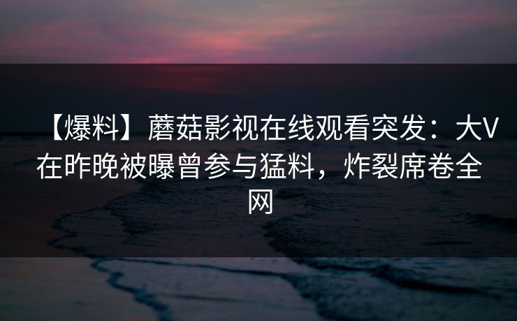 【爆料】蘑菇影视在线观看突发:大V在昨晚被曝曾参与猛料,炸裂席卷全网 【爆料】蘑菇影视在线观看突发:大V在昨晚被曝曾参与猛料,炸裂席卷全网
