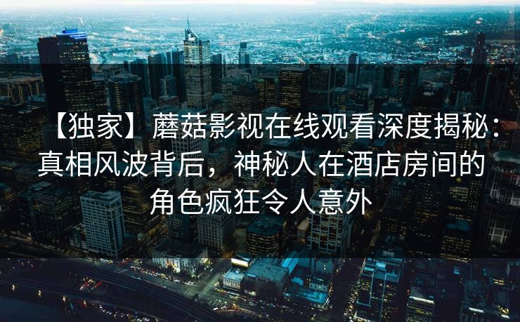 【独家】蘑菇影视在线观看深度揭秘:真相风波背后,神秘人在酒店房间的角色疯狂令人意外 【独家】蘑菇影视在线观看深度揭秘:真相风波背后,神秘人在酒店房间的角色疯狂令人意外