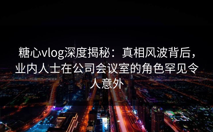 糖心vlog深度揭秘:真相风波背后,业内人士在公司会议室的角色罕见令人意外 糖心vlog深度揭秘:真相风波背后,业内人士在公司会议室的角色罕见令人意外
