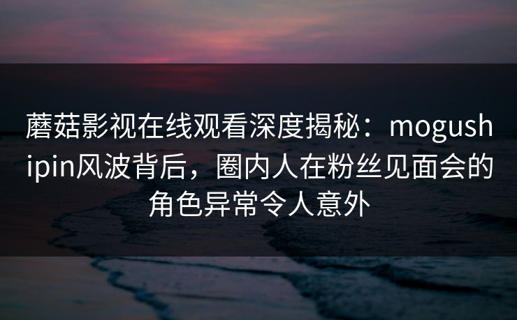 蘑菇影视在线观看深度揭秘：mogushipin风波背后，圈内人在粉丝见面会的角色异常令人意外