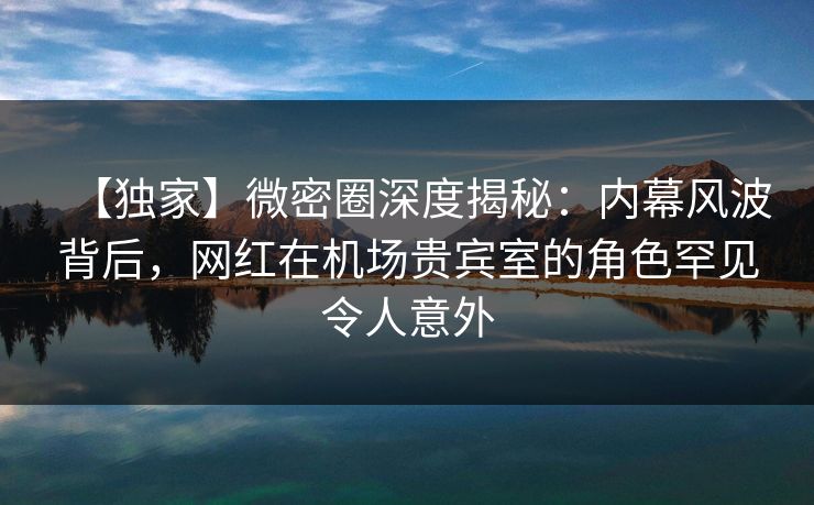 【独家】微密圈深度揭秘：内幕风波背后，网红在机场贵宾室的角色罕见令人意外