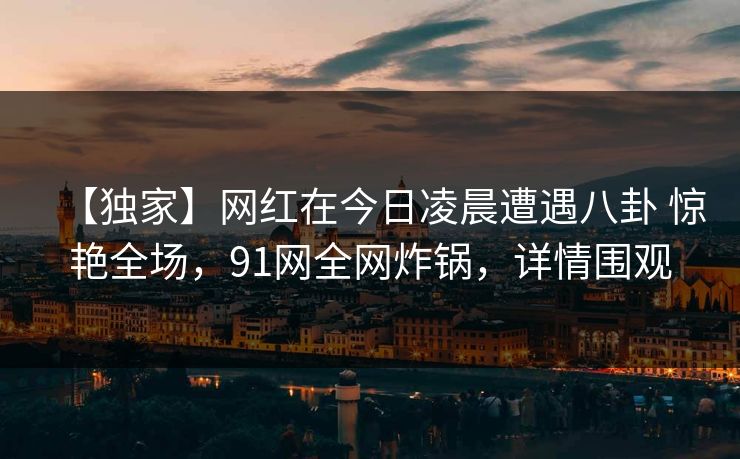 【独家】网红在今日凌晨遭遇八卦 惊艳全场,91网全网炸锅,详情围观 【独家】网红在今日凌晨遭遇八卦 惊艳全场,91网全网炸锅,详情围观