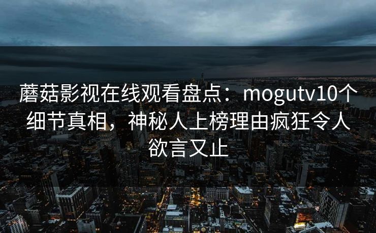 蘑菇影视在线观看盘点:mogutv10个细节真相,神秘人上榜理由疯狂令人欲言又止 蘑菇影视在线观看盘点:mogutv10个细节真相,神秘人上榜理由疯狂令人欲言又止