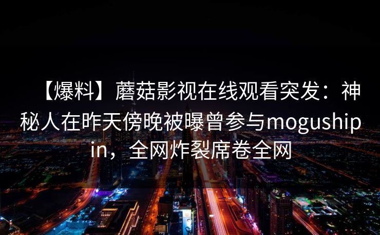 【爆料】蘑菇影视在线观看突发：神秘人在昨天傍晚被曝曾参与mogushipin，全网炸裂席卷全网