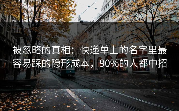 被忽略的真相：快递单上的名字里最容易踩的隐形成本，90%的人都中招