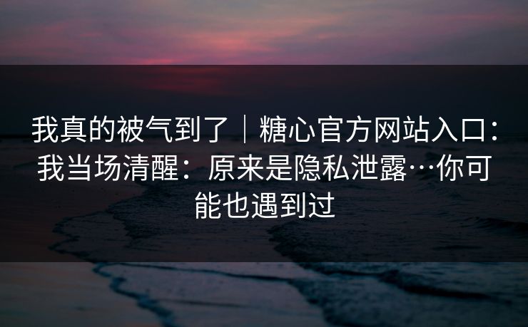 我真的被气到了|糖心官方网站入口:我当场清醒:原来是隐私泄露…你可能也遇到过 我真的被气到了|糖心官方网站入口:我当场清醒:原来是隐私泄露…你可能也遇到过