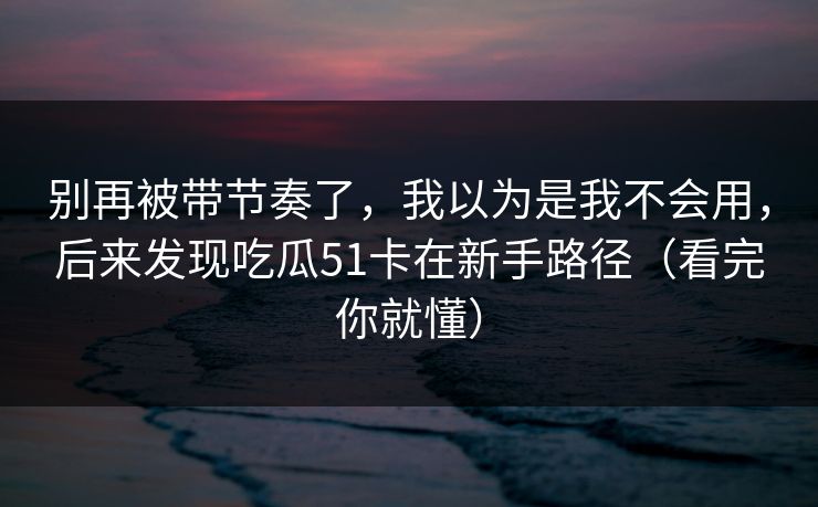 别再被带节奏了,我以为是我不会用,后来发现吃瓜51卡在新手路径(看完你就懂) 别再被带节奏了,我以为是我不会用,后来发现吃瓜51卡在新手路径(看完你就懂)