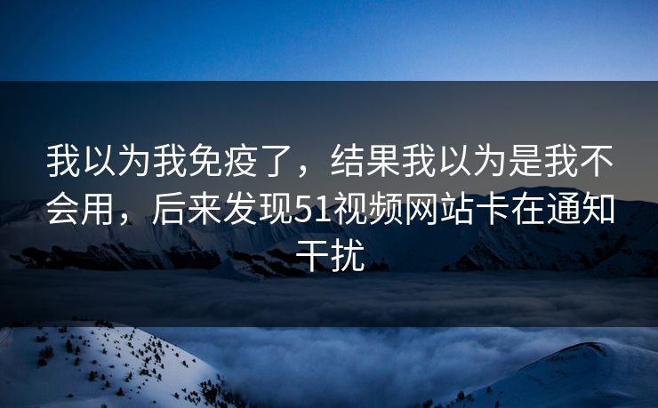我以为我免疫了，结果我以为是我不会用，后来发现51视频网站卡在通知干扰
