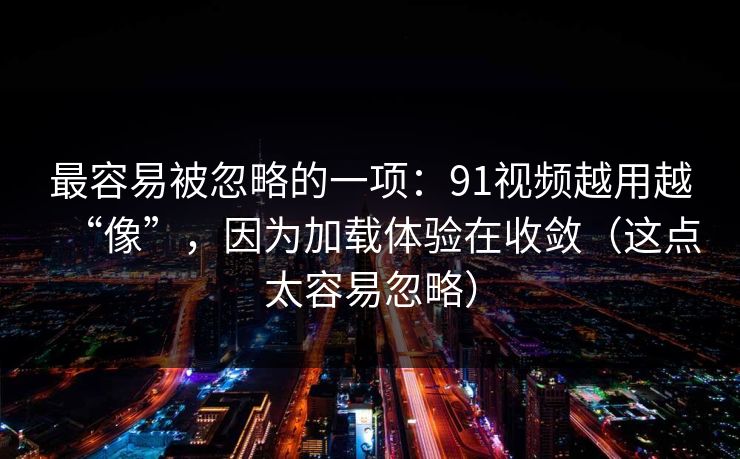 最容易被忽略的一项：91视频越用越“像”，因为加载体验在收敛（这点太容易忽略）