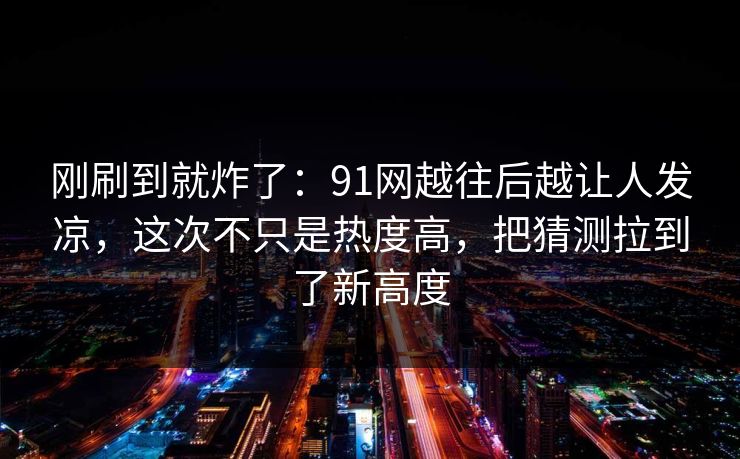 刚刷到就炸了:91网越往后越让人发凉,这次不只是热度高,把猜测拉到了新高度 刚刷到就炸了:91网越往后越让人发凉,这次不只是热度高,把猜测拉到了新高度
