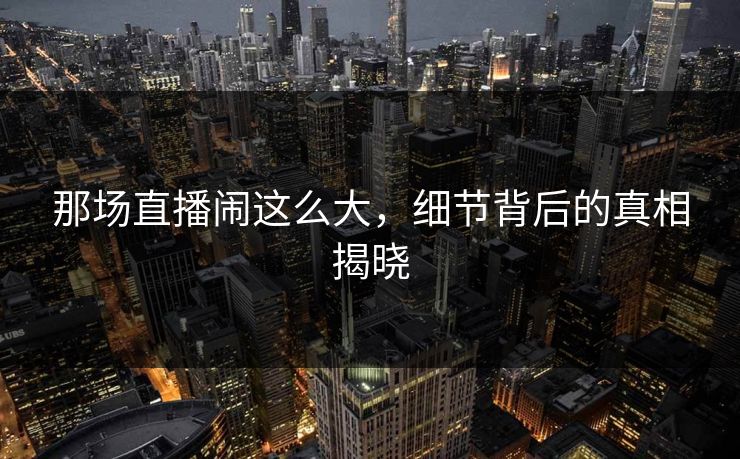 那场直播闹这么大，细节背后的真相揭晓